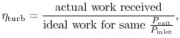 $\displaystyle \eta_\textrm{turb} = \frac{\textrm{actual work received}}
{\textrm{ideal work for same
$\frac{P_\textrm{exit}}{P_\textrm{inlet}}$}},$