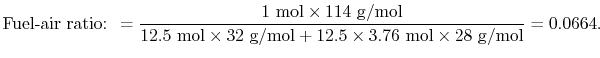 $\displaystyle \textrm{Fuel-air ratio: }= \frac{1\textrm{ mol} \times 114\textrm...
...extrm{ g/mol} +12.5 \times
3.76\textrm{ mol}
\times28\textrm{ g/mol}} = 0.0664.$